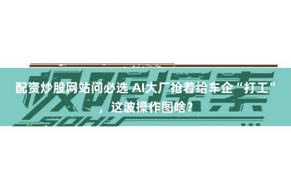 配资炒股网站问必选 AI大厂抢着给车企“打工”，这波操作图啥？