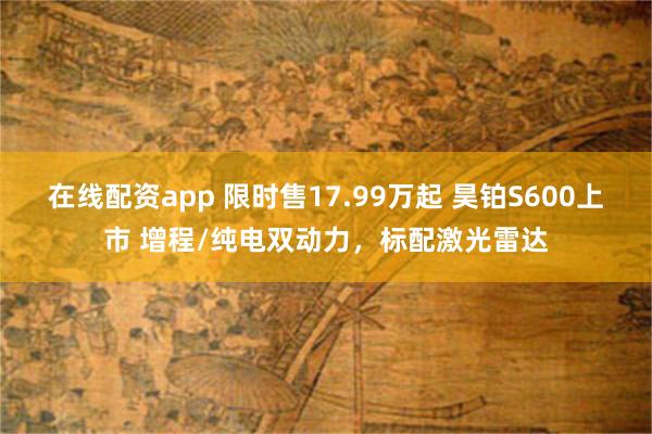 在线配资app 限时售17.99万起 昊铂S600上市 增程/纯电双动力，标配激光雷达