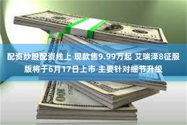 配资炒股配资线上 现款售9.99万起 艾瑞泽8征服版将于6月17日上市 主要针对细节升级
