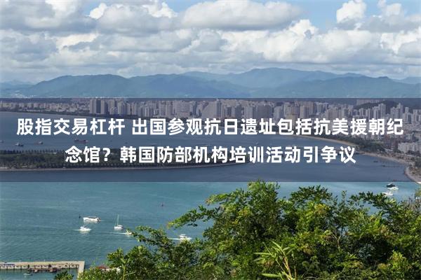 股指交易杠杆 出国参观抗日遗址包括抗美援朝纪念馆？韩国防部机构培训活动引争议