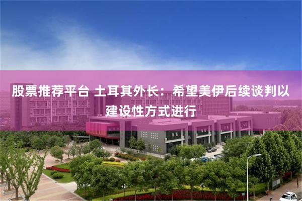 股票推荐平台 土耳其外长：希望美伊后续谈判以建设性方式进行