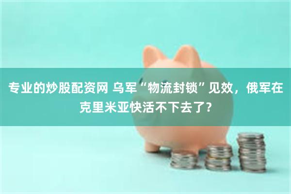 专业的炒股配资网 乌军“物流封锁”见效，俄军在克里米亚快活不下去了？