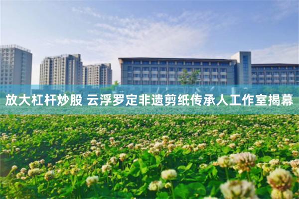 放大杠杆炒股 云浮罗定非遗剪纸传承人工作室揭幕