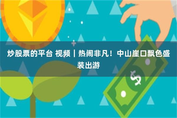 炒股票的平台 视频｜热闹非凡！中山崖口飘色盛装出游