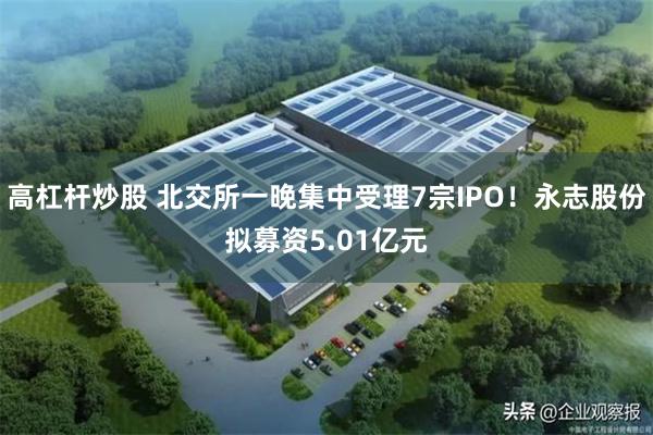 高杠杆炒股 北交所一晚集中受理7宗IPO!永志股份拟募资5.01亿元