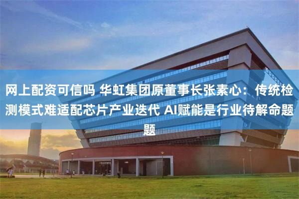 网上配资可信吗 华虹集团原董事长张素心：传统检测模式难适配芯片产业迭代 AI赋能是行业待解命题