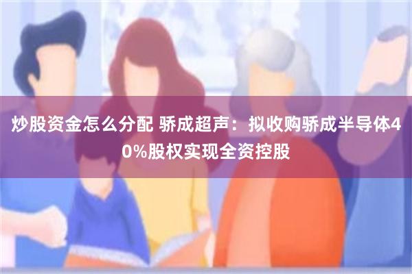 炒股资金怎么分配 骄成超声：拟收购骄成半导体40%股权实现全资控股