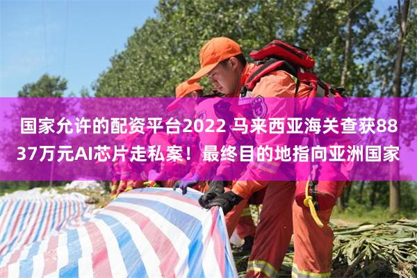 国家允许的配资平台2022 马来西亚海关查获8837万元AI芯片走私案！最终目的地指向亚洲国家