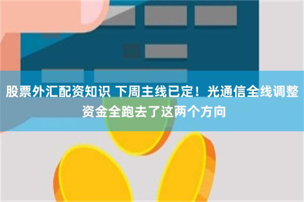 股票外汇配资知识 下周主线已定！光通信全线调整 资金全跑去了这两个方向