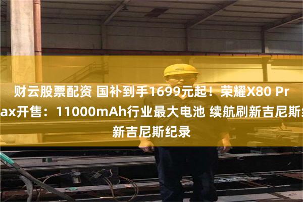 财云股票配资 国补到手1699元起！荣耀X80 Pro Max开售：11000mAh行业最大电池 续航刷新吉尼斯纪录