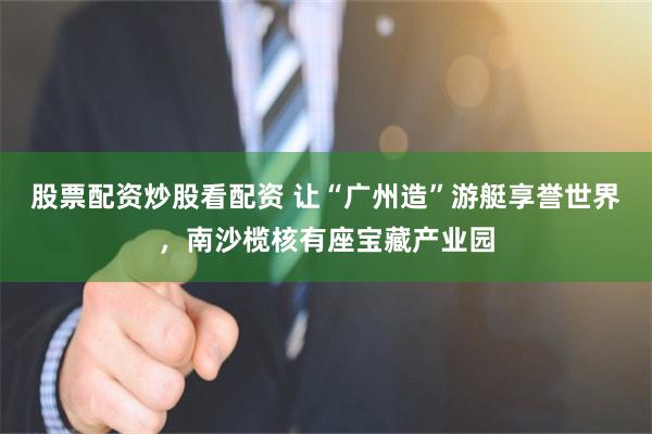 股票配资炒股看配资 让“广州造”游艇享誉世界,南沙榄核有座宝藏产业园