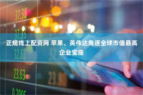 正规线上配资网 苹果、英伟达角逐全球市值最高企业宝座