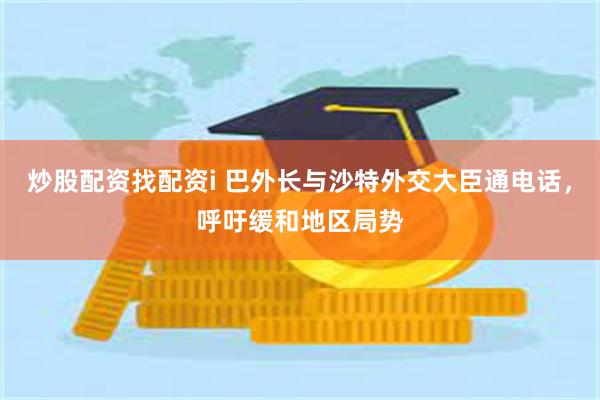 炒股配资找配资i 巴外长与沙特外交大臣通电话,呼吁缓和地区局势