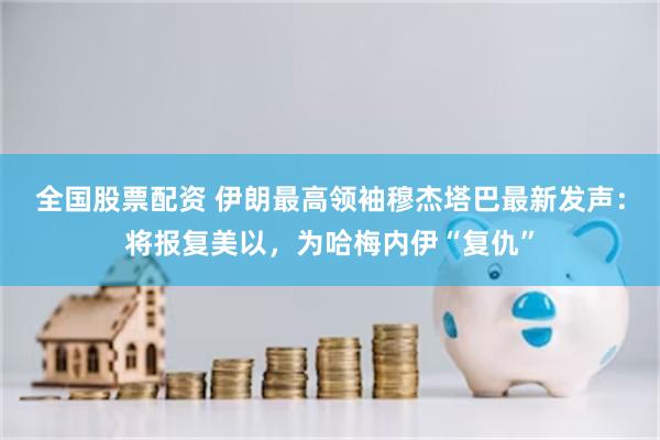 全国股票配资 伊朗最高领袖穆杰塔巴最新发声:将报复美以,为哈梅内伊“复仇”