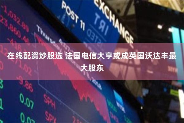 在线配资炒股选 法国电信大亨或成英国沃达丰最大股东