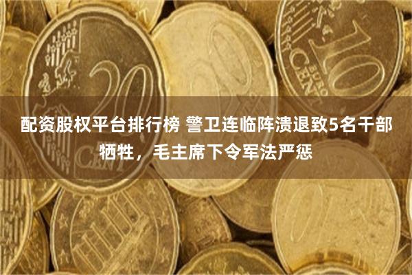 配资股权平台排行榜 警卫连临阵溃退致5名干部牺牲，毛主席下令军法严惩