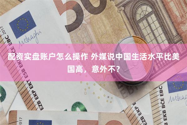 配资实盘账户怎么操作 外媒说中国生活水平比美国高，意外不？