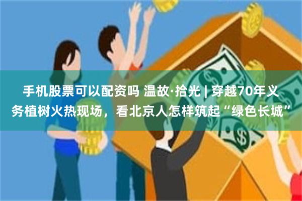 手机股票可以配资吗 温故·拾光 | 穿越70年义务植树火热现场，看北京人怎样筑起“绿色长城”