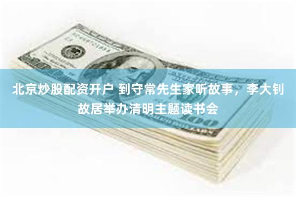 北京炒股配资开户 到守常先生家听故事，李大钊故居举办清明主题读书会
