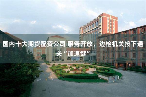国内十大期货配资公司 服务开放，边检机关按下通关“加速键”