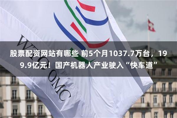 股票配资网站有哪些 前5个月1037.7万台，199.9亿元！国产机器人产业驶入“快车道”