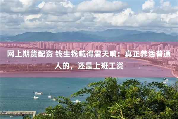网上期货配资 钱生钱喊得震天响：真正养活普通人的，还是上班工资