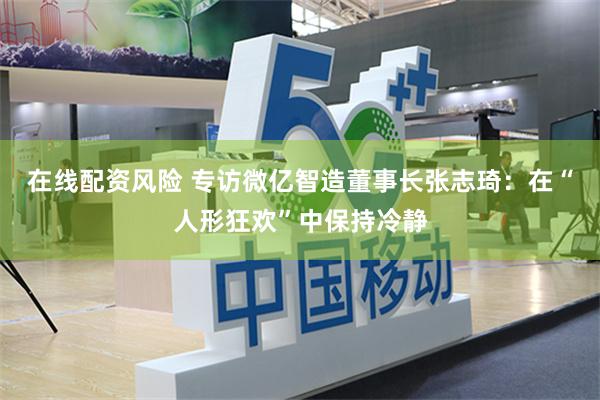 在线配资风险 专访微亿智造董事长张志琦：在“人形狂欢”中保持冷静