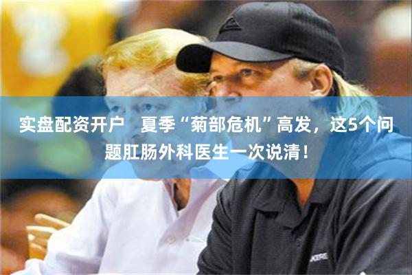 实盘配资开户 夏季“菊部危机”高发,这5个问题肛肠外科医生一次说清!