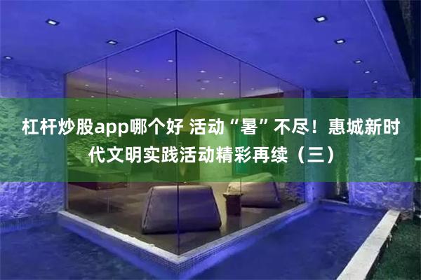 杠杆炒股app哪个好 活动“暑”不尽！惠城新时代文明实践活动精彩再续（三）