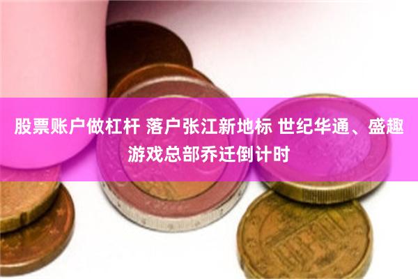 股票账户做杠杆 落户张江新地标 世纪华通、盛趣游戏总部乔迁倒计时