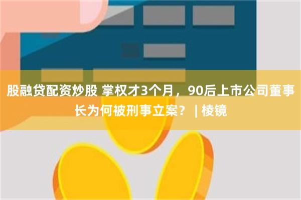 股融贷配资炒股 掌权才3个月，90后上市公司董事长为何被刑事立案？ | 棱镜