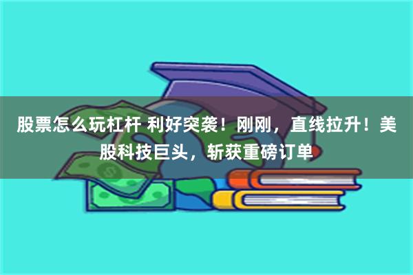 股票怎么玩杠杆 利好突袭!刚刚,直线拉升!美股科技巨头,斩获重磅订单