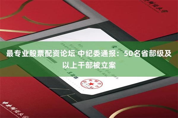 最专业股票配资论坛 中纪委通报：50名省部级及以上干部被立案