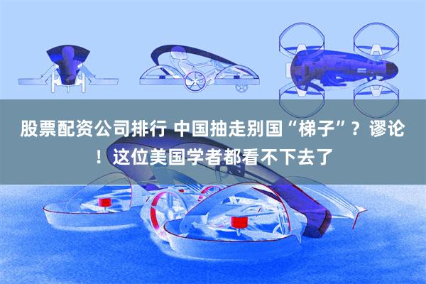 股票配资公司排行 中国抽走别国“梯子”？谬论！这位美国学者都看不下去了