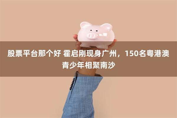 股票平台那个好 霍启刚现身广州，150名粤港澳青少年相聚南沙