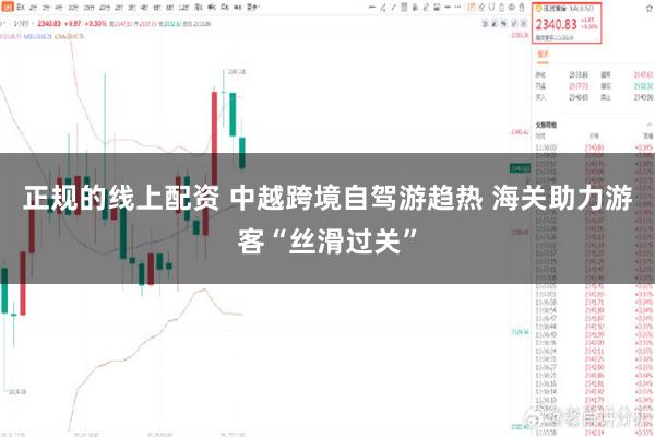 正规的线上配资 中越跨境自驾游趋热 海关助力游客“丝滑过关”