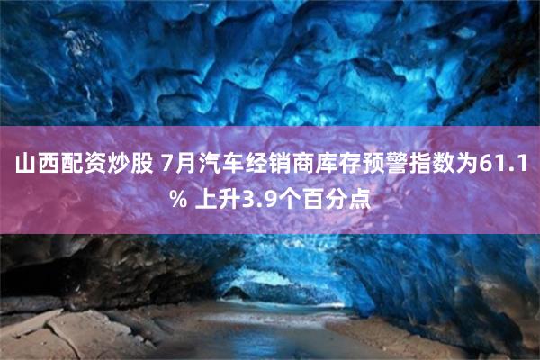 山西配资炒股 7月汽车经销商库存预警指数为61.1% 上升3.9个百分点