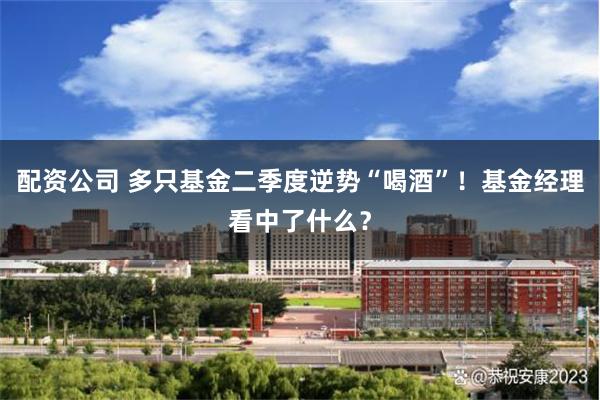 配资公司 多只基金二季度逆势“喝酒”！基金经理看中了什么？