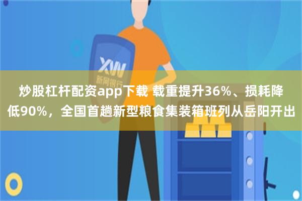 炒股杠杆配资app下载 载重提升36%、损耗降低90%，全国首趟新型粮食集装箱班列从岳阳开出