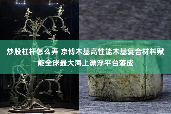 炒股杠杆怎么弄 京博木基高性能木基复合材料赋能全球最大海上漂浮平台落成
