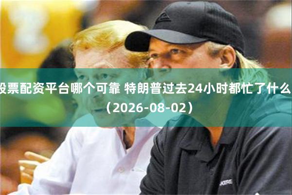 股票配资平台哪个可靠 特朗普过去24小时都忙了什么？（2026-08-02）
