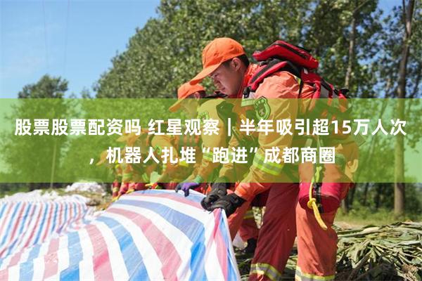 股票股票配资吗 红星观察|半年吸引超15万人次,机器人扎堆“跑进”成都商圈