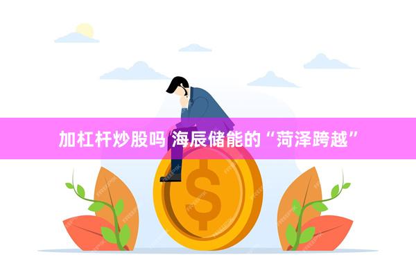 加杠杆炒股吗 海辰储能的“菏泽跨越”