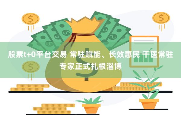 股票t+0平台交易 常驻赋能、长效惠民 千医常驻专家正式扎根淄博