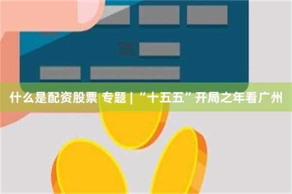 什么是配资股票 专题 | “十五五”开局之年看广州