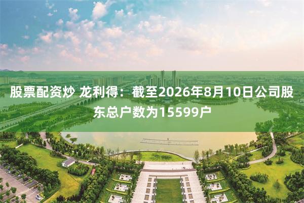 股票配资炒 龙利得：截至2026年8月10日公司股东总户数为15599户
