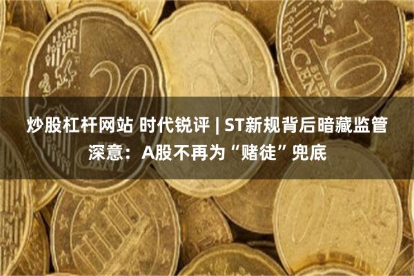 炒股杠杆网站 时代锐评 | ST新规背后暗藏监管深意：A股不再为“赌徒”兜底