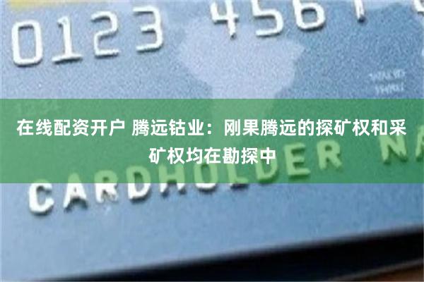在线配资开户 腾远钴业：刚果腾远的探矿权和采矿权均在勘探中