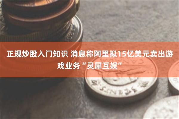 正规炒股入门知识 消息称阿里拟15亿美元卖出游戏业务“灵犀互娱”