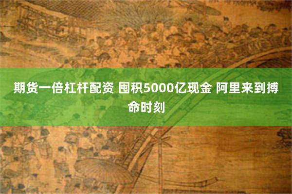 期货一倍杠杆配资 囤积5000亿现金 阿里来到搏命时刻
